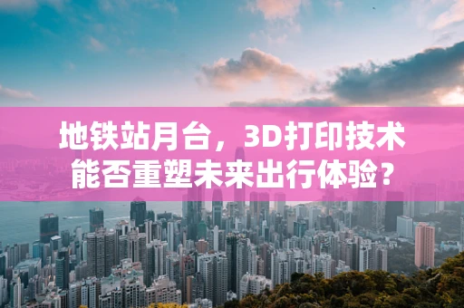 地铁站月台，3D打印技术能否重塑未来出行体验？