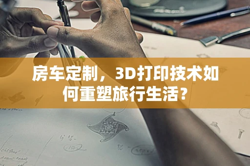 房车定制，3D打印技术如何重塑旅行生活？