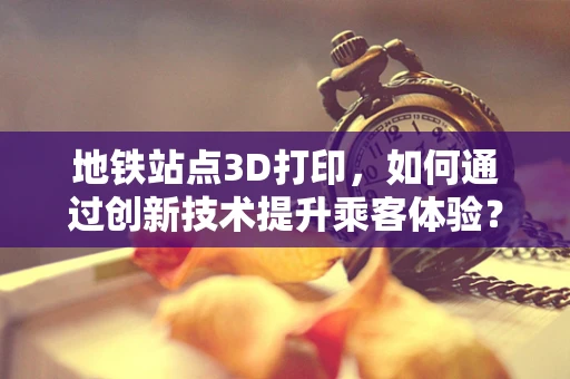 地铁站点3D打印，如何通过创新技术提升乘客体验？