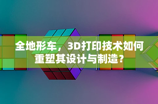 全地形车，3D打印技术如何重塑其设计与制造？
