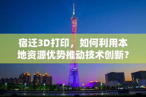 宿迁3D打印，如何利用本地资源优势推动技术创新？