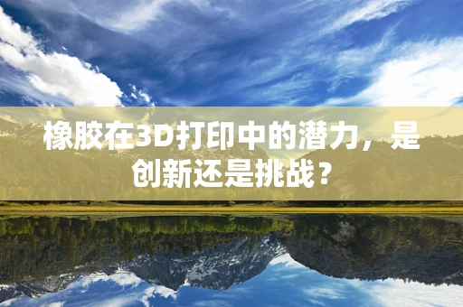 橡胶在3D打印中的潜力，是创新还是挑战？