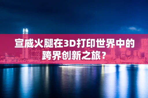 宣威火腿在3D打印世界中的跨界创新之旅？