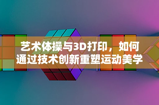 艺术体操与3D打印，如何通过技术创新重塑运动美学？
