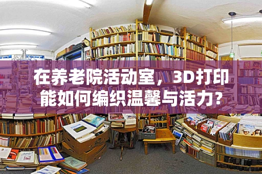 在养老院活动室，3D打印能如何编织温馨与活力？