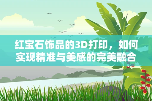 红宝石饰品的3D打印，如何实现精准与美感的完美融合？