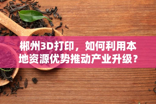 郴州3D打印，如何利用本地资源优势推动产业升级？
