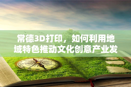 常德3D打印，如何利用地域特色推动文化创意产业发展？