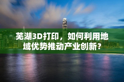 芜湖3D打印，如何利用地域优势推动产业创新？