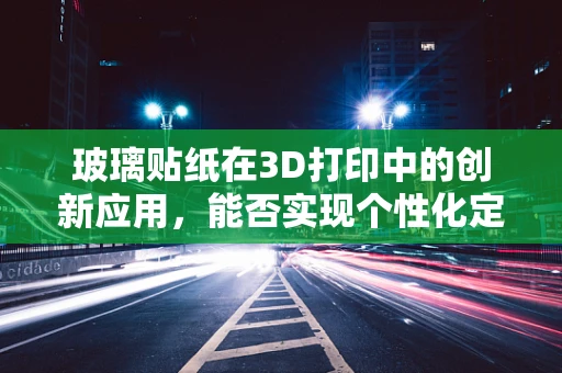 玻璃贴纸在3D打印中的创新应用，能否实现个性化定制的‘透明’未来？