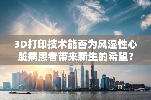 3D打印技术能否为风湿性心脏病患者带来新生的希望？