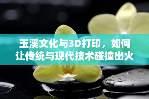 玉溪文化与3D打印，如何让传统与现代技术碰撞出火花？