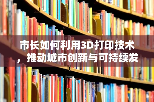 市长如何利用3D打印技术，推动城市创新与可持续发展？