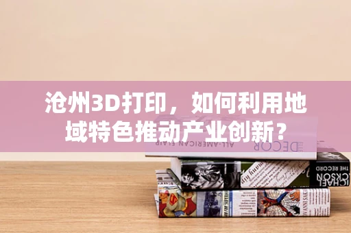 沧州3D打印，如何利用地域特色推动产业创新？