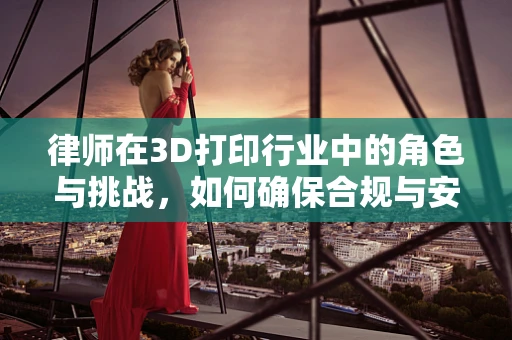 律师在3D打印行业中的角色与挑战，如何确保合规与安全？