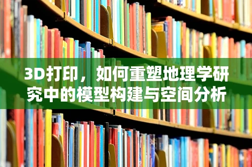 3D打印，如何重塑地理学研究中的模型构建与空间分析？
