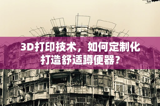 3D打印技术，如何定制化打造舒适蹲便器？
