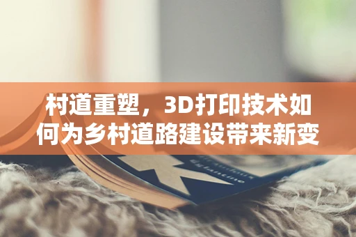 村道重塑，3D打印技术如何为乡村道路建设带来新变革？