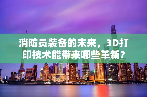 消防员装备的未来，3D打印技术能带来哪些革新？