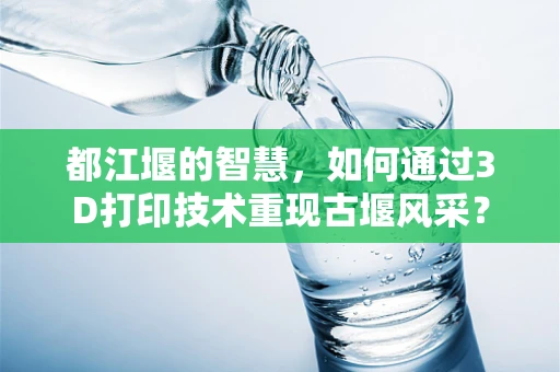 都江堰的智慧，如何通过3D打印技术重现古堰风采？