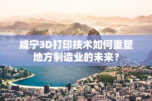 咸宁3D打印技术如何重塑地方制造业的未来？