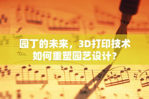 园丁的未来，3D打印技术如何重塑园艺设计？
