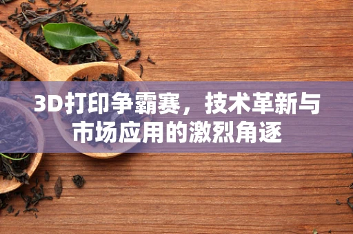 3D打印争霸赛，技术革新与市场应用的激烈角逐