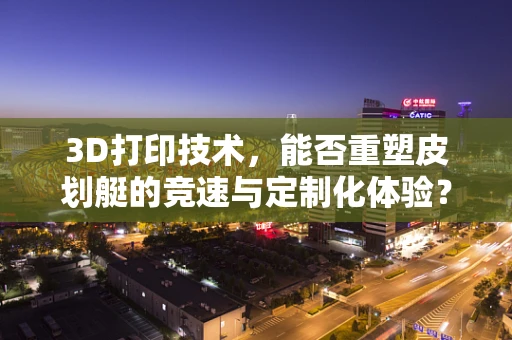 3D打印技术，能否重塑皮划艇的竞速与定制化体验？