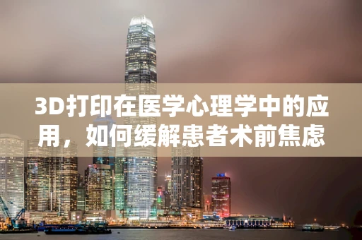 3D打印在医学心理学中的应用，如何缓解患者术前焦虑？