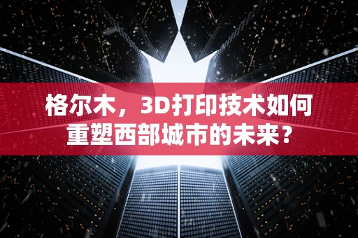 格尔木，3D打印技术如何重塑西部城市的未来？