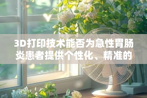 3D打印技术能否为急性胃肠炎患者提供个性化、精准的医疗解决方案？