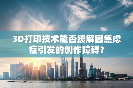 3D打印技术能否缓解因焦虑症引发的创作障碍？