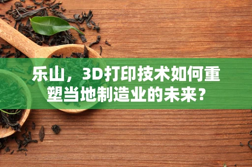 乐山，3D打印技术如何重塑当地制造业的未来？