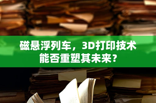 磁悬浮列车，3D打印技术能否重塑其未来？