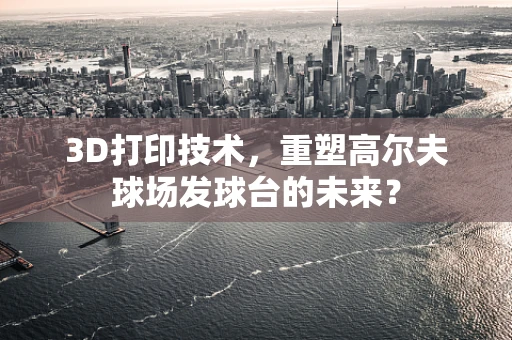 3D打印技术，重塑高尔夫球场发球台的未来？