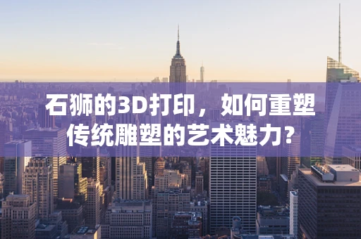 石狮的3D打印，如何重塑传统雕塑的艺术魅力？