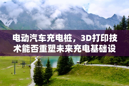 电动汽车充电桩，3D打印技术能否重塑未来充电基础设施？