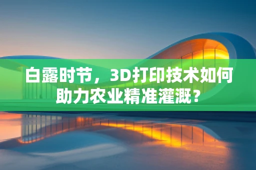 白露时节，3D打印技术如何助力农业精准灌溉？