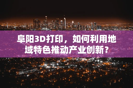 阜阳3D打印，如何利用地域特色推动产业创新？