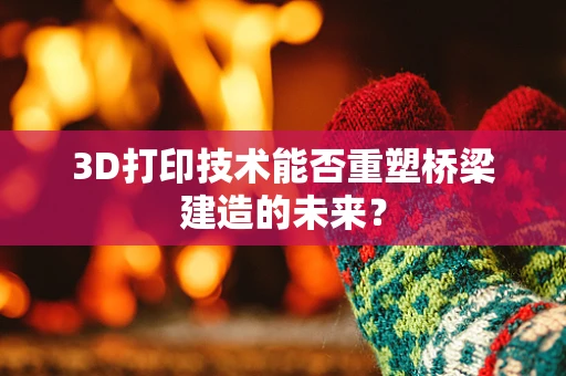 3D打印技术能否重塑桥梁建造的未来？