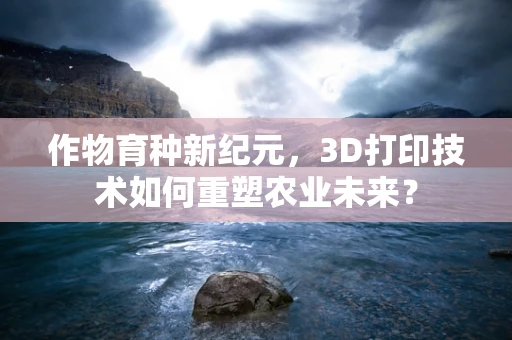 作物育种新纪元，3D打印技术如何重塑农业未来？