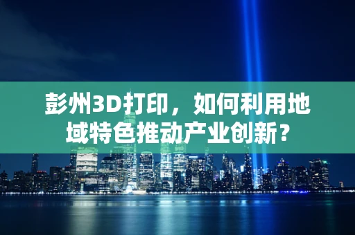 彭州3D打印，如何利用地域特色推动产业创新？