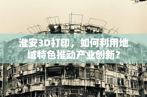 淮安3D打印，如何利用地域特色推动产业创新？
