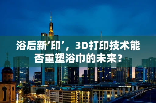 浴后新‘印’，3D打印技术能否重塑浴巾的未来？