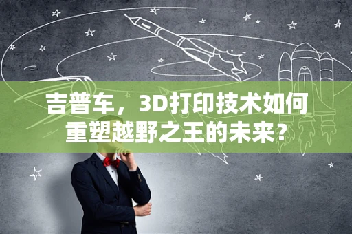 吉普车，3D打印技术如何重塑越野之王的未来？
