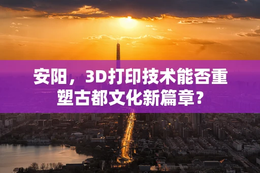 安阳，3D打印技术能否重塑古都文化新篇章？