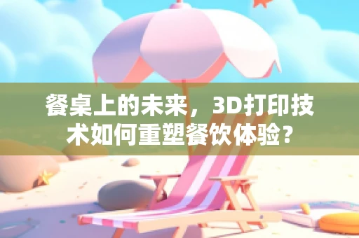 餐桌上的未来，3D打印技术如何重塑餐饮体验？