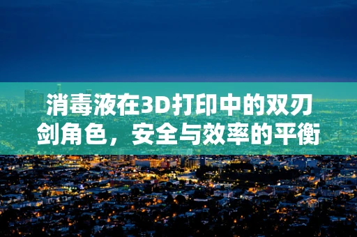 消毒液在3D打印中的双刃剑角色，安全与效率的平衡