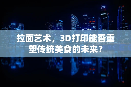 拉面艺术，3D打印能否重塑传统美食的未来？