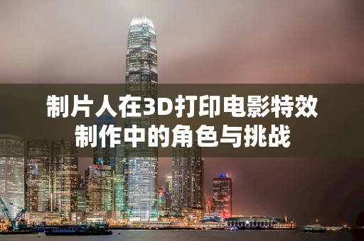 制片人在3D打印电影特效制作中的角色与挑战